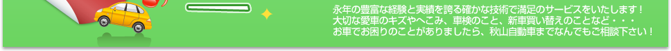 永年の豊富な経験と実績を誇る確かな技術で満足のサービスをいたします！ 大切な愛車のキズやへこみ、車検のこと、新車買い替えのことなど・・・ お車でお困りのことがありましたら、秋山自動車までなんでもご相談下さい！ 